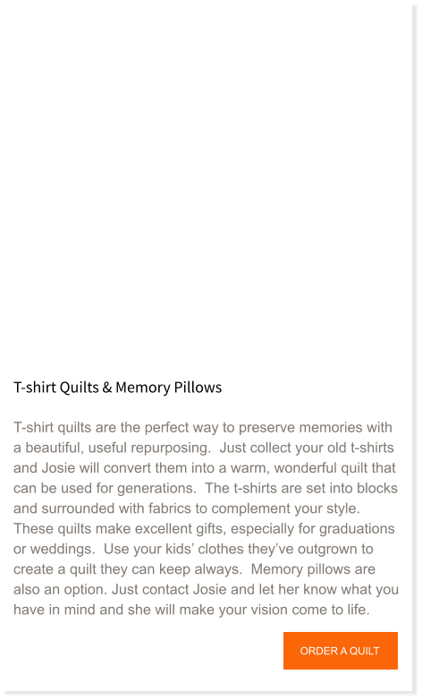 T-shirt Quilts & Memory Pillows  T-shirt quilts are the perfect way to preserve memories with a beautiful, useful repurposing.  Just collect your old t-shirts and Josie will convert them into a warm, wonderful quilt that can be used for generations.  The t-shirts are set into blocks and surrounded with fabrics to complement your style.  These quilts make excellent gifts, especially for graduations or weddings.  Use your kids’ clothes they’ve outgrown to create a quilt they can keep always.  Memory pillows are also an option. Just contact Josie and let her know what you have in mind and she will make your vision come to life.   ORDER A QUILT